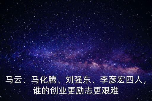 馬云、馬化騰、劉強東、李彥宏四人，誰的創(chuàng)業(yè)更勵志更艱難