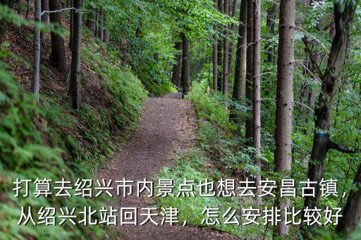 打算去紹興市內(nèi)景點也想去安昌古鎮(zhèn)，從紹興北站回天津，怎么安排比較好