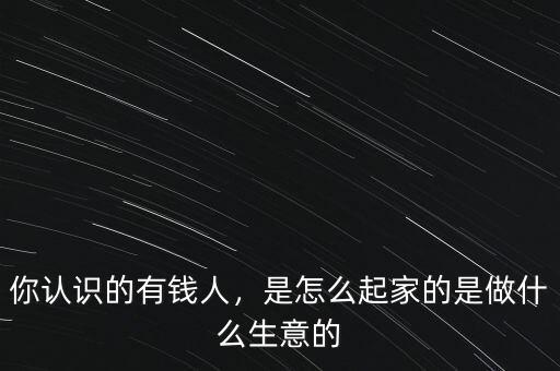 你認(rèn)識(shí)的有錢(qián)人，是怎么起家的是做什么生意的