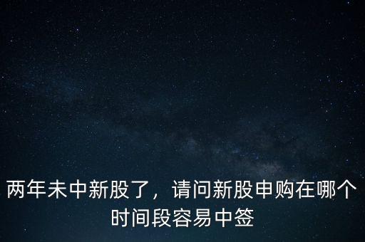 兩年未中新股了，請問新股申購在哪個時間段容易中簽