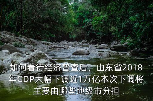 如何看待經(jīng)濟(jì)普查后，山東省2018年GDP大幅下調(diào)近1萬億本次下調(diào)將主要由哪些地級(jí)市分擔(dān)