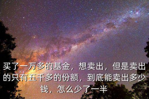 買了一萬多的基金，想賣出，但是賣出的只有五千多的份額，到底能賣出多少錢，怎么少了一半
