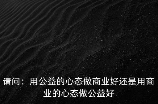 請(qǐng)問：用公益的心態(tài)做商業(yè)好還是用商業(yè)的心態(tài)做公益好