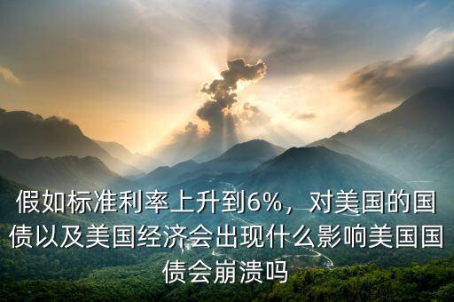 假如標準利率上升到6%，對美國的國債以及美國經濟會出現什么影響美國國債會崩潰嗎