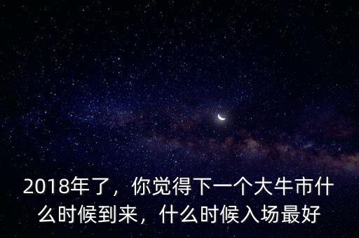 2018年了，你覺得下一個大牛市什么時候到來，什么時候入場最好