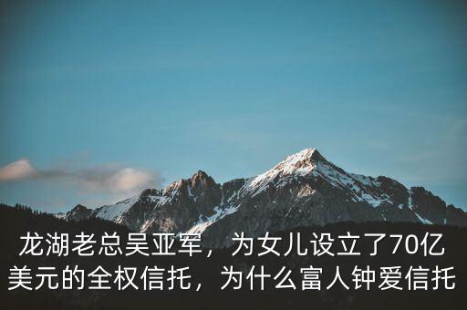龍湖老總吳亞軍，為女兒設(shè)立了70億美元的全權(quán)信托，為什么富人鐘愛信托