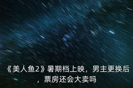 《美人魚2》暑期檔上映，男主更換后，票房還會(huì)大賣嗎