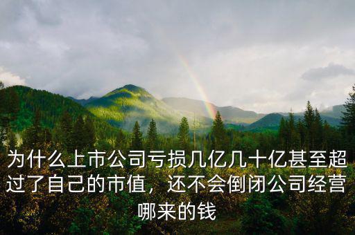 為什么上市公司虧損幾億幾十億甚至超過了自己的市值，還不會倒閉公司經(jīng)營哪來的錢