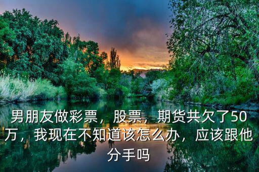 男朋友做彩票，股票，期貨共欠了50萬，我現(xiàn)在不知道該怎么辦，應(yīng)該跟他分手嗎