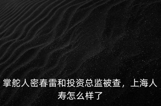 掌舵人密春雷和投資總監(jiān)被查，上海人壽怎么樣了