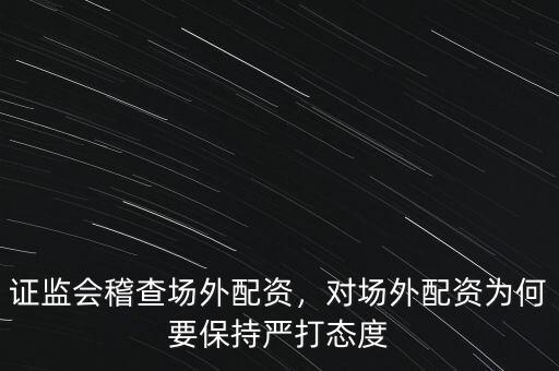 證監(jiān)會稽查場外配資，對場外配資為何要保持嚴(yán)打態(tài)度