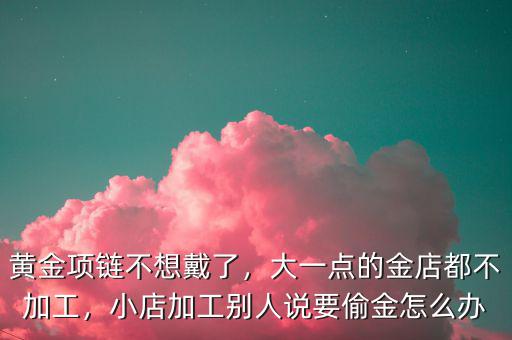 黃金項鏈不想戴了，大一點的金店都不加工，小店加工別人說要偷金怎么辦
