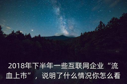 2018年下半年一些互聯(lián)網(wǎng)企業(yè)“流血上市”，說(shuō)明了什么情況你怎么看