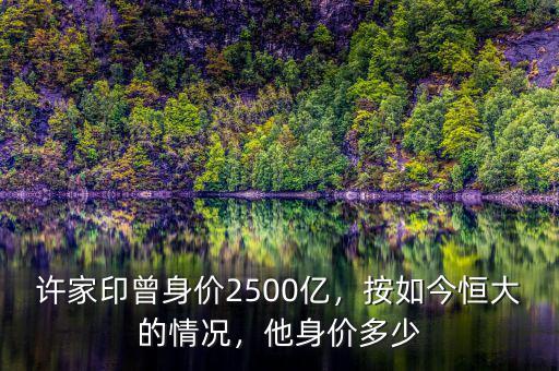 許家印曾身價2500億，按如今恒大的情況，他身價多少