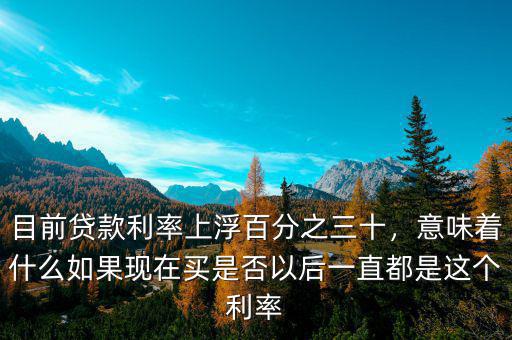 目前貸款利率上浮百分之三十，意味著什么如果現(xiàn)在買是否以后一直都是這個(gè)利率