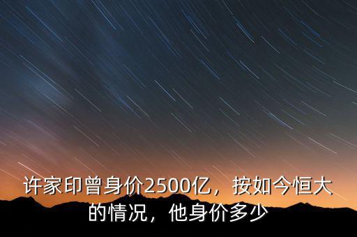 許家印曾身價2500億，按如今恒大的情況，他身價多少