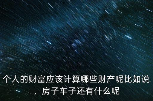 個(gè)人的財(cái)富應(yīng)該計(jì)算哪些財(cái)產(chǎn)呢比如說(shuō)，房子車(chē)子還有什么呢