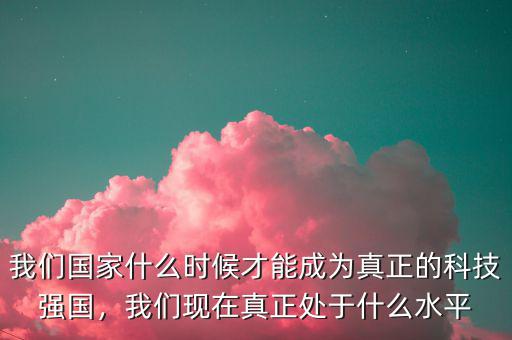 我們國家什么時候才能成為真正的科技強國，我們現(xiàn)在真正處于什么水平