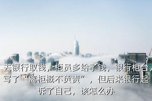 去銀行取錢，柜員多給了錢，銀行柜臺寫了“離柜概不負(fù)責(zé)”，但后來銀行起訴了自己，該怎么辦