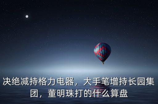 決絕減持格力電器，大手筆增持長(zhǎng)園集團(tuán)，董明珠打的什么算盤(pán)