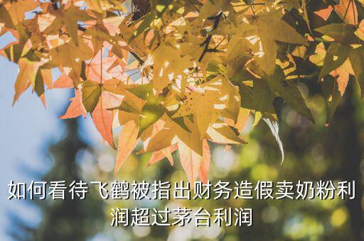 如何看待飛鶴被指出財務造假賣奶粉利潤超過茅臺利潤