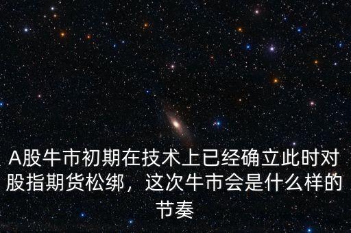A股牛市初期在技術(shù)上已經(jīng)確立此時對股指期貨松綁，這次牛市會是什么樣的節(jié)奏