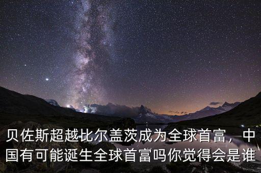 貝佐斯超越比爾蓋茨成為全球首富，中國有可能誕生全球首富嗎你覺得會是誰