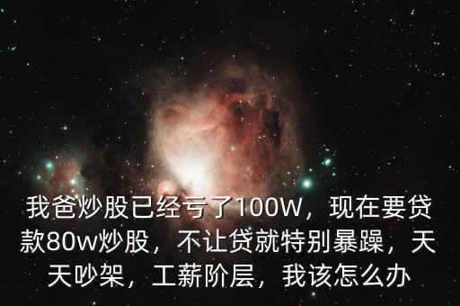 我爸炒股已經(jīng)虧了100W，現(xiàn)在要貸款80w炒股，不讓貸就特別暴躁，天天吵架，工薪階層，我該怎么辦