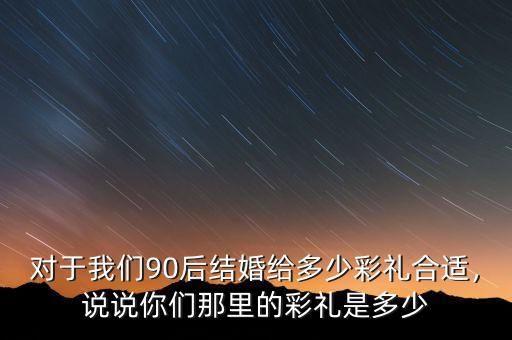 對于我們90后結(jié)婚給多少彩禮合適，說說你們那里的彩禮是多少