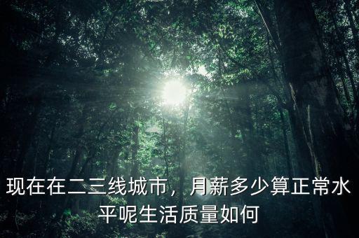 現(xiàn)在在二三線城市，月薪多少算正常水平呢生活質(zhì)量如何