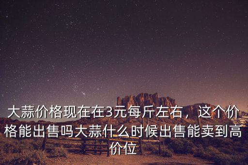 大蒜價(jià)格現(xiàn)在在3元每斤左右，這個(gè)價(jià)格能出售嗎大蒜什么時(shí)候出售能賣到高價(jià)位