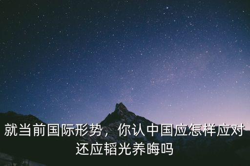 就當(dāng)前國際形勢，你認(rèn)中國應(yīng)怎樣應(yīng)對還應(yīng)韜光養(yǎng)晦嗎