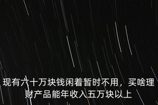現(xiàn)有六十萬塊錢閑著暫時不用，買啥理財(cái)產(chǎn)品能年收入五萬塊以上