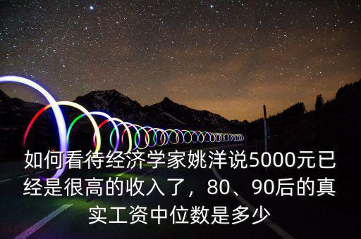 如何看待經(jīng)濟學(xué)家姚洋說5000元已經(jīng)是很高的收入了，80、90后的真實工資中位數(shù)是多少