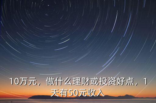 10萬元，做什么理財或投資好點，1天有50元收入
