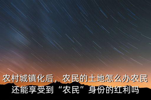 農(nóng)村城鎮(zhèn)化后，農(nóng)民的土地怎么辦農(nóng)民還能享受到“農(nóng)民”身份的紅利嗎