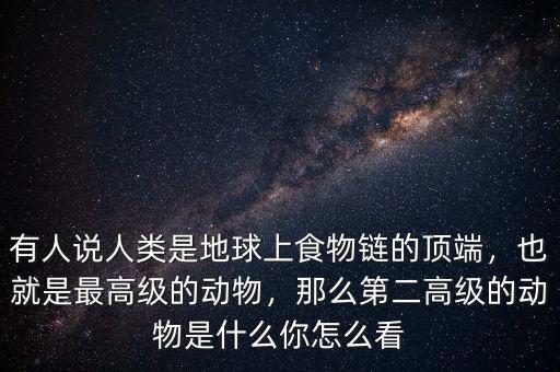 有人說人類是地球上食物鏈的頂端，也就是最高級的動物，那么第二高級的動物是什么你怎么看