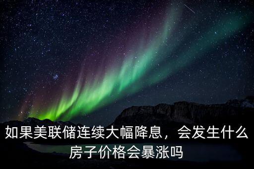 如果美聯(lián)儲(chǔ)連續(xù)大幅降息，會(huì)發(fā)生什么房子價(jià)格會(huì)暴漲嗎