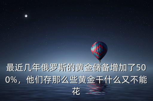最近幾年俄羅斯的黃金儲(chǔ)備增加了500%，他們存那么些黃金干什么又不能花