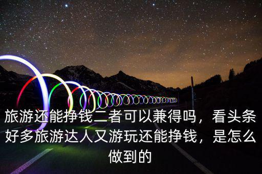 旅游還能掙錢二者可以兼得嗎，看頭條好多旅游達人又游玩還能掙錢，是怎么做到的