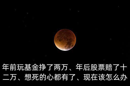 年前玩基金掙了兩萬(wàn)、年后股票賠了十二萬(wàn)、想死的心都有了、現(xiàn)在該怎么辦