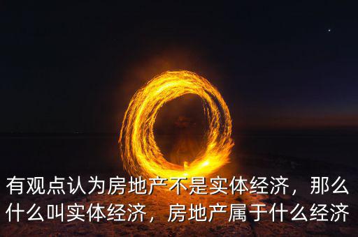 有觀點認(rèn)為房地產(chǎn)不是實體經(jīng)濟(jì)，那么什么叫實體經(jīng)濟(jì)，房地產(chǎn)屬于什么經(jīng)濟(jì)