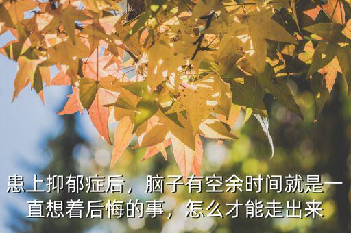患上抑郁癥后，腦子有空余時間就是一直想著后悔的事，怎么才能走出來