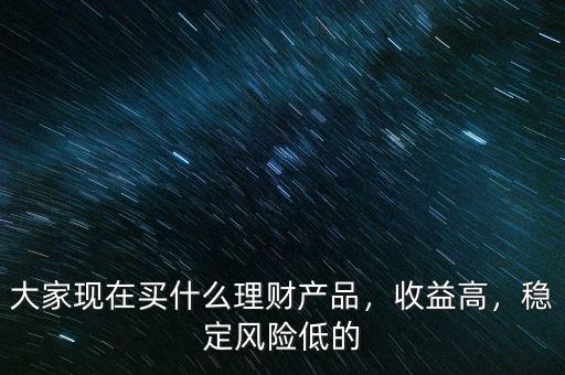 大家現(xiàn)在買(mǎi)什么理財(cái)產(chǎn)品，收益高，穩(wěn)定風(fēng)險(xiǎn)低的