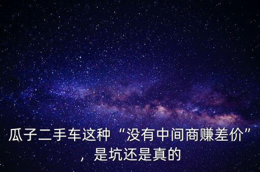 瓜子二手車這種“沒有中間商賺差價”，是坑還是真的