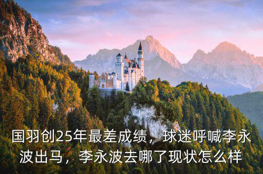 國羽創(chuàng)25年最差成績，球迷呼喊李永波出馬，李永波去哪了現(xiàn)狀怎么樣