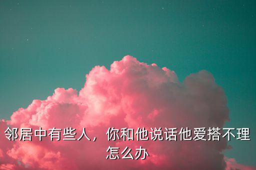 鄰居中有些人，你和他說話他愛搭不理怎么辦