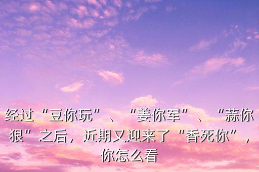 經(jīng)過“豆你玩”、“姜你軍”、“蒜你狠”之后，近期又迎來了“香死你”，你怎么看