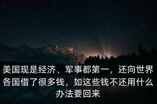 美國現(xiàn)是經(jīng)濟(jì)、軍事都第一，還向世界各國借了很多錢，如這些錢不還用什么辦法要回來