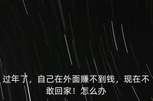 過年了，自己在外面賺不到錢，現(xiàn)在不敢回家！怎么辦